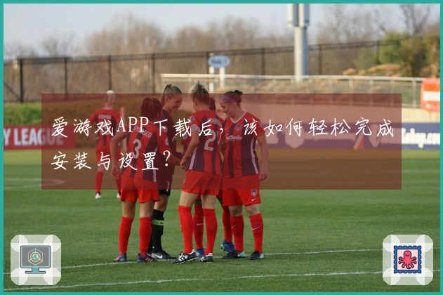 爱游戏APP下载后，该如何轻松完成安装与设置？