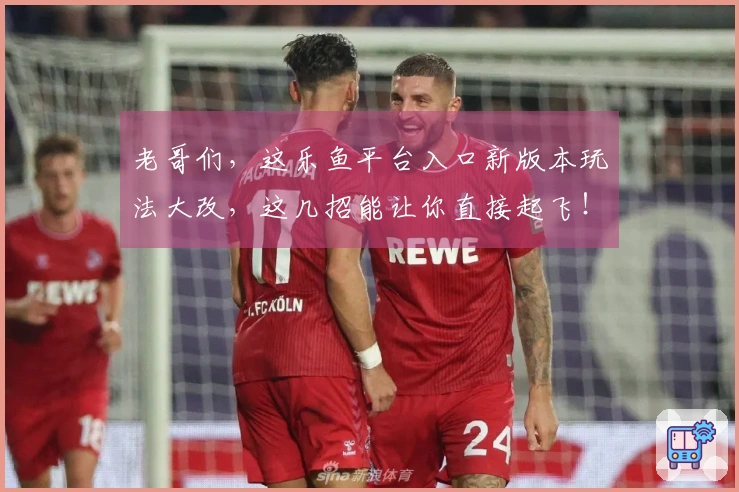 老哥们，这乐鱼平台入口新版本玩法大改，这几招能让你直接起飞！