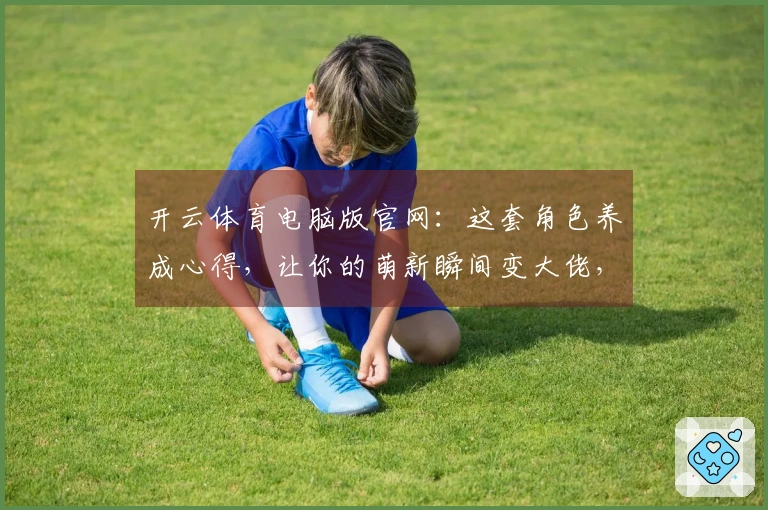 开云体育电脑版官网：这套角色养成心得，让你的萌新瞬间变大佬，收益翻倍不是梦！